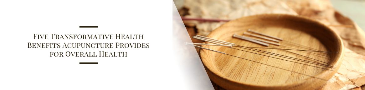 Five Transformative Health Benefits Acupuncture Provides for Overall Health
